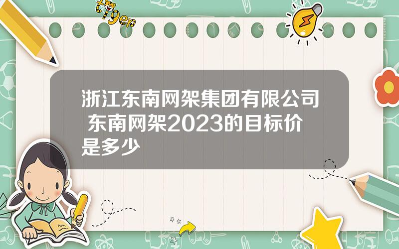 浙江东南网架集团有限公司 东南网架2023的目标价是多少